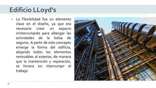 LaFlexibilidadfueunelementoclaveeneldiseño,yaqueeranecesariocrearunespacioininterrumpidoparaalbergarlasactividadesdelabolsadeseguros.Apartirdeesteconceptoemergelaformadeledificio, alojandotodosloselementosrenovablesalexterior,demaneraquelamantenciónyreparación, sehicierasininterrumpireltrabajo. 
Edificio LLoyd's  