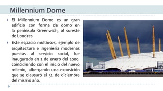 ElMillenniumDomeesungranedificioconformadedomoenlapenínsulaGreenwich,alsurestedeLondres. 
Esteespaciomultiusos,ejemplodearquitecturaeingenieríamodernaspuestasalserviciosocial,fueinauguradoen1deenerodel2000, coincidiendoconeliniciodelnuevomilenio,albergandounaexposiciónqueseclausuróel31dediciembredelmismoaño. 
Millennium Dome  