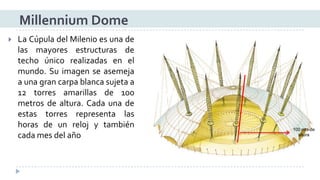 LaCúpuladelMilenioesunadelasmayoresestructurasdetechoúnicorealizadasenelmundo.Suimagenseasemejaaunagrancarpablancasujetaa12torresamarillasde100metrosdealtura.Cadaunadeestastorresrepresentalashorasdeunrelojytambiéncadamesdelaño 
Millennium Dome100 mtsde altura  