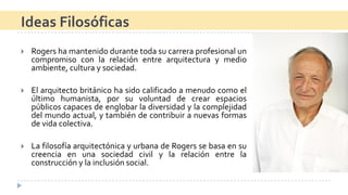 Rogershamantenidodurantetodasucarreraprofesionaluncompromisoconlarelaciónentrearquitecturaymedioambiente,culturaysociedad. 
Elarquitectobritánicohasidocalificadoamenudocomoelúltimohumanista,porsuvoluntaddecrearespaciospúblicoscapacesdeenglobarladiversidadylacomplejidaddelmundoactual,ytambiéndecontribuiranuevasformasdevidacolectiva. 
LafilosofíaarquitectónicayurbanadeRogerssebasaensucreenciaenunasociedadcivilylarelaciónentrelaconstrucciónylainclusiónsocial. 
Ideas Filosóficas  