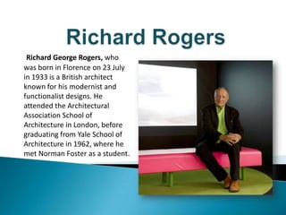 Richard George Rogers, who
was born in Florence on 23 July
in 1933 is a British architect
known for his modernist and
functionalist designs. He
attended the Architectural
Association School of
Architecture in London, before
graduating from Yale School of
Architecture in 1962, where he
met Norman Foster as a student.
 