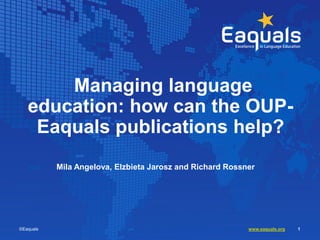 Managing language
education: how can the OUP-
Eaquals publications help?
Mila Angelova, Elzbieta Jarosz and Richard Rossner
©Eaquals www.eaquals.org 1
 