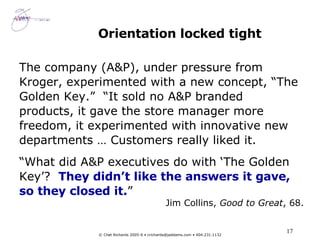 Orientation locked tight The company (A&P), under pressure from Kroger, experimented with a new concept, “The Golden Key.”  “It sold no A&P branded products, it gave the store manager more freedom, it experimented with innovative new departments … Customers really liked it. “ What did A&P executives do with ‘The Golden Key’?  They didn’t like the answers it gave, so they closed it. ” Jim Collins,  Good to Great , 68. 