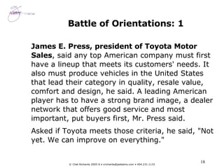 Battle of Orientations: 1 James E. Press, president of Toyota Motor Sales , said any top American company must first have a lineup that meets its customers' needs. It also must produce vehicles in the United States that lead their category in quality, resale value, comfort and design, he said. A leading American player has to have a strong brand image, a dealer network that offers good service and most important, put buyers first, Mr. Press said.  Asked if Toyota meets those criteria, he said, "Not yet. We can improve on everything." 