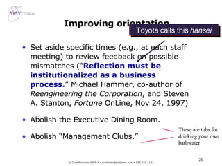 Improving orientation Set aside specific times (e.g., at each staff meeting) to review feedback on possible mismatches (“ Reflection must be institutionalized as a business process. ” Michael Hammer, co-author of  Reengineering the Corporation , and Steven A. Stanton,  Fortune  OnLine, Nov 24, 1997) Abolish the Executive Dining Room. Abolish “Management Clubs.” These are tubs for drinking your own bathwater Toyota calls this  hansei 