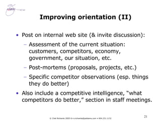 Improving orientation (II) Post on internal web site (& invite discussion): Assessment of the current situation:  customers, competitors, economy, government, our situation, etc. Post-mortems (proposals, projects, etc.) Specific competitor observations (esp. things they do better) Also include a competitive intelligence, “what competitors do better,” section in staff meetings. 