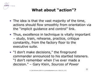 What about “action”? The idea is that the vast majority of the time, actions should flow smoothly from orientation via the “implicit guidance and control” link. Thus, excellence in technique is vitally important – study, train, rehearse, practice, critique constantly, from the factory floor to the executive suite. “ I don’t make decisions,” the fireground commander announced to his startled listeners. “I don’t remember when I’ve ever made a decision.” – Gary Klein,  Sources of Power 