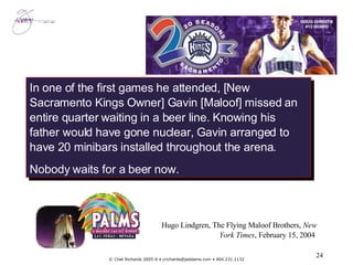 In one of the first games he attended, [New Sacramento Kings Owner] Gavin [Maloof] missed an entire quarter waiting in a beer line. Knowing his father would have gone nuclear, Gavin arranged to have 20 minibars installed throughout the arena. Nobody waits for a beer now. Hugo Lindgren, The Flying Maloof Brothers,  New York Times , February 15, 2004  
