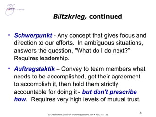 Schwerpunkt  -  Any concept that gives focus and direction to our efforts.  In ambiguous situations, answers the question, "What do I do next?” Requires leadership. Auftragstaktik  – Convey to team members what needs to be accomplished, get their agreement to accomplish it, then hold them strictly accountable for doing it -  but don't prescribe how .  Requires very high levels of mutual trust. Blitzkrieg,  continued 