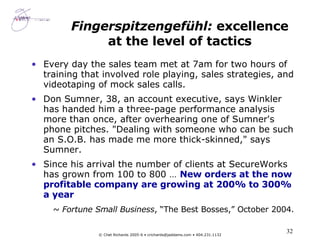 Fingerspitzengefühl:  excellence at the level of tactics Every day the sales team met at 7am for two hours of training that involved role playing, sales strategies, and videotaping of mock sales calls.  Don Sumner, 38, an account executive, says Winkler has handed him a three-page performance analysis more than once, after overhearing one of Sumner's phone pitches. "Dealing with someone who can be such an S.O.B. has made me more thick-skinned," says Sumner.  Since his arrival the number of clients at SecureWorks has grown from 100 to 800 …  New orders at the now profitable company are growing at 200% to 300% a year ~  Fortune Small Business , “The Best Bosses,” October 2004.   