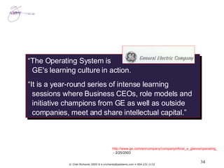 “ The Operating System is GE's learning culture in action. “ It is a year-round series of intense learning sessions where Business CEOs, role models and initiative champions from GE as well as outside companies, meet and share intellectual capital.”  http://www.ge.com/en/company/companyinfo/at_a_glance/operating_system.htm  - 2/25/2003 