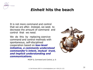 Einheit  hits the beach It is not more command and control that we are after. Instead, we seek  to decrease the amount of command  and  control  that  we  need .  We  do  this  by  replacing coercive command and control methods with spontaneous, self-disciplined cooperation based on  low-level initiative, a commonly understood commander’s intent, mutual  trust, and implicit understanding and communications. MCDP 6,  Command and Control , p. 6 