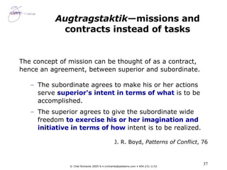 Augtragstaktik —missions and contracts instead of tasks The concept of mission can be thought of as a contract, hence an agreement, between superior and subordinate.  The subordinate agrees to make his or her actions serve  superior's intent in terms of what  is to be accomplished.  The superior agrees to give the subordinate wide freedom  to exercise his or her imagination and initiative in terms of how  intent is to be realized. J. R. Boyd,  Patterns of Conflict , 76 