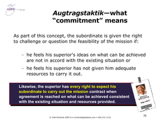 Augtragstaktik —what “commitment” means As part of this concept, the subordinate is given the right to challenge or question the feasibility of the mission if: he feels his superior's ideas on what can be achieved are not in accord with the existing situation or he feels his superior has not given him adequate resources to carry it out.  Likewise, the superior has  every right to expect his subordinate to carry out the mission  contract when agreement is reached on what can be achieved consistent with the existing situation and resources provided. 