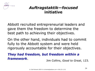 Auftragstaktik—focused  initiative Abbott recruited entrepreneurial leaders and gave them the freedom to determine the best path to achieving their objectives. On the other hand, individuals had to commit fully to the Abbott system and were held rigorously accountable for their objectives. They had freedom, but freedom within a framework .  Jim Collins,  Good to Great , 123. 