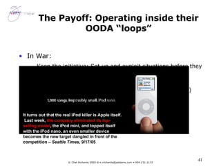 The Payoff: Operating inside their OODA “loops” In War: Keep the initiative: Set up and exploit situations before they can respond (again and again) Catch the other side flat footed: Make them seem slow, unresponsive, clumsy; pump up Murphy’s Law (entropy) “ Command” both sides In Business:  Shape the marketplace.  Turn customers into fanatics . It turns out that the real iPod killer is Apple itself.  Last week,  the company eliminated its top-selling model , the iPod mini, and topped itself with the iPod nano, an even smaller device  that becomes the new target dangled in front of the competition –  Seattle Times , 9/17/05 