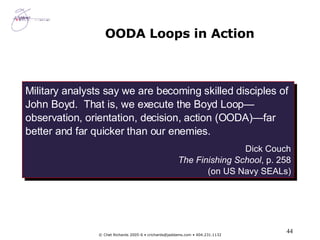 OODA Loops in Action Military analysts say we are becoming skilled disciples of John Boyd.  That is, we execute the Boyd Loop—observation, orientation, decision, action (OODA)—far better and far quicker than our enemies. Dick Couch The Finishing School , p. 258 (on US Navy SEALs) 