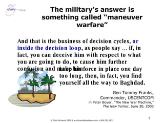 The military’s answer is something called “maneuver warfare” Gen Tommy Franks, Commander, USCENTCOM in Peter Boyer, “The New War Machine,” The New Yorker , June 30, 2003 And that is the business of decision cycles,  or inside the decision loop , as people say … if, in fact, you can deceive him with respect to what you are going to do, to cause him further confusion and make him keep his force in place one day too long, then, in fact, you find yourself all the way to Baghdad. 
