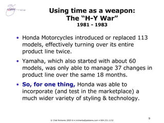Using time as a weapon: The “H-Y War” 1981 - 1983 Honda Motorcycles introduced or replaced 113 models, effectively turning over its entire product line twice. Yamaha, which also started with about 60 models, was only able to manage 37 changes in product line over the same 18 months. So, for one thing,  Honda was able to incorporate (and test in the marketplace) a much wider variety of styling & technology. 