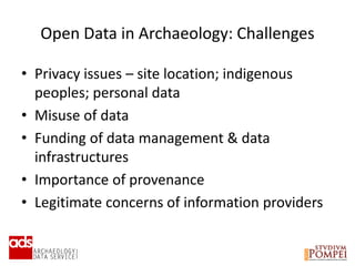 Open Data in Archaeology: Challenges
• Privacy issues – site location; indigenous
peoples; personal data
• Misuse of data
• Funding of data management & data
infrastructures
• Importance of provenance
• Legitimate concerns of information providers
 