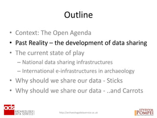 • Context: The Open Agenda
• Past Reality – the development of data sharing
• The current state of play
– National data sharing infrastructures
– International e-infrastructures in archaeology
• Why should we share our data - Sticks
• Why should we share our data - ..and Carrots
Outline
http://archaeologydataservice.ac.uk
 