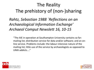 The Reality
The prehistory of (non-)sharing
Rahtz, Sebastian 1988 `Reflections on an
Archaeological Information Exchange'
Archaeol Comput Newslett 16, 10-15
“The AIE in operation at Southampton University contains so far:
mailing list; distribution service for data and/or software; and an on-
line service. Problems include: the labour-intensive nature of the
mailing list; little use of the service by archaeologists as opposed to
UNIX-addicts....”
 