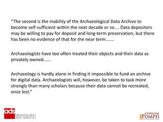 “The second is the inability of the Archaeological Data Archive to
become self-sufficient within the next decade or so.... Data depositors
may be willing to pay for deposit and long-term preservation, but there
has been no evidence of that for the near term.......
Archaeologists have too often treated their objects and their data as
privately owned......
Archaeology is hardly alone in finding it impossible to fund an archive
for digital data. Archaeologists will, however, be taken to task more
strongly than many scholars because their data cannot be recreated,
once lost.”
 