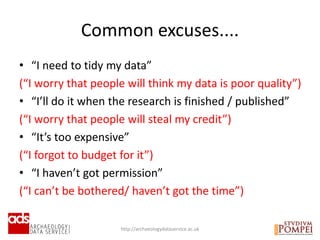 • “I need to tidy my data”
(“I worry that people will think my data is poor quality”)
• “I’ll do it when the research is finished / published”
(“I worry that people will steal my credit”)
• “It’s too expensive”
(“I forgot to budget for it”)
• “I haven’t got permission”
(“I can’t be bothered/ haven’t got the time”)
Common excuses....
http://archaeologydataservice.ac.uk
 