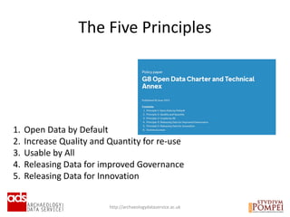 http://archaeologydataservice.ac.uk
The Five Principles
1. Open Data by Default
2. Increase Quality and Quantity for re-use
3. Usable by All
4. Releasing Data for improved Governance
5. Releasing Data for Innovation
 