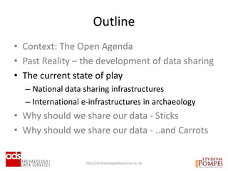 • Context: The Open Agenda
• Past Reality – the development of data sharing
• The current state of play
– National data sharing infrastructures
– International e-infrastructures in archaeology
• Why should we share our data - Sticks
• Why should we share our data - ..and Carrots
Outline
http://archaeologydataservice.ac.uk
 