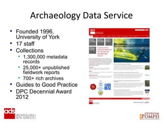 • Founded 1996,
University of York
• 17 staff
• Collections
• 1,300,000 metadata
records
• 25,000+ unpublished
fieldwork reports
• 700+ rich archives
• Guides to Good Practice
• DPC Decennial Award
2012
The Archaeology Data ServiceArchaeology Data Service
 