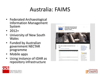 Australia: FAIMS
• Federated Archaeological
Information Management
System
• 2012+
• University of New South
Wales
• Funded by Australian
government NECTAR
programme
• Mobile apps
• Using instance of tDAR as
repository infrastructure
 