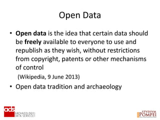 Open Data
• Open data is the idea that certain data should
be freely available to everyone to use and
republish as they wish, without restrictions
from copyright, patents or other mechanisms
of control
(Wikipedia, 9 June 2013)
• Open data tradition and archaeology
 