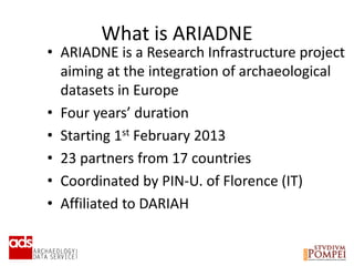 What is ARIADNE
• ARIADNE is a Research Infrastructure project
aiming at the integration of archaeological
datasets in Europe
• Four years’ duration
• Starting 1st February 2013
• 23 partners from 17 countries
• Coordinated by PIN-U. of Florence (IT)
• Affiliated to DARIAH
 