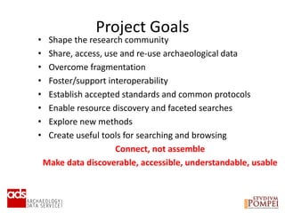 Project Goals
• Shape the research community
• Share, access, use and re-use archaeological data
• Overcome fragmentation
• Foster/support interoperability
• Establish accepted standards and common protocols
• Enable resource discovery and faceted searches
• Explore new methods
• Create useful tools for searching and browsing
Connect, not assemble
Make data discoverable, accessible, understandable, usable
 