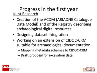 Progress in the first year
Joint Research
• Creation of the ACDM (ARIADNE Catalogue
Data Model) and of the Registry describing
archaeological digital resources
• Designing dataset integration
• Working on an extension of CIDOC-CRM
suitable for archaeological documentation
– Mapping metadata schemas to CIDOC-CRM
– Draft proposal for excavation data
 