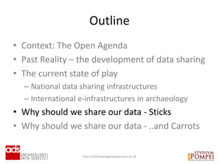 • Context: The Open Agenda
• Past Reality – the development of data sharing
• The current state of play
– National data sharing infrastructures
– International e-infrastructures in archaeology
• Why should we share our data - Sticks
• Why should we share our data - ..and Carrots
Outline
http://archaeologydataservice.ac.uk
 