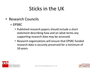 • Research Councils
– EPSRC
• Published research papers should include a short
statement describing how and on what terms any
supporting research data may be accessed.
• Research organisations will ensure that EPSRC-funded
research data is securely preserved for a minimum of
10-years
Sticks in the UK
http://archaeologydataservice.ac.uk
 