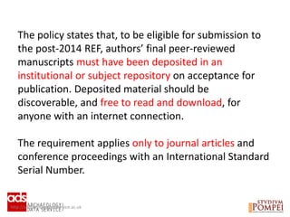 http://archaeologydataservice.ac.uk
The policy states that, to be eligible for submission to
the post-2014 REF, authors’ final peer-reviewed
manuscripts must have been deposited in an
institutional or subject repository on acceptance for
publication. Deposited material should be
discoverable, and free to read and download, for
anyone with an internet connection.
The requirement applies only to journal articles and
conference proceedings with an International Standard
Serial Number.
 