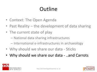• Context: The Open Agenda
• Past Reality – the development of data sharing
• The current state of play
– National data sharing infrastructures
– International e-infrastructures in archaeology
• Why should we share our data - Sticks
• Why should we share our data - ..and Carrots
Outline
http://archaeologydataservice.ac.uk
 