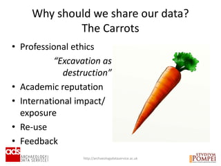 Why should we share our data?
The Carrots
http://archaeologydataservice.ac.uk
• Professional ethics
“Excavation as
destruction”
• Academic reputation
• International impact/
exposure
• Re-use
• Feedback
 