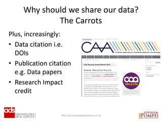 Why should we share our data?
The Carrots
http://archaeologydataservice.ac.uk
Plus, increasingly:
• Data citation i.e.
DOIs
• Publication citation
e.g. Data papers
• Research Impact
credit
 