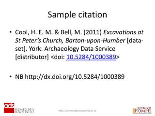 • Cool, H. E. M. & Bell, M. (2011) Excavations at
St Peter’s Church, Barton-upon-Humber [data-
set]. York: Archaeology Data Service
[distributor] <doi: 10.5284/1000389>
• NB http://dx.doi.org/10.5284/1000389
http://archaeologydataservice.ac.uk
Sample citation
 