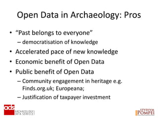 Open Data in Archaeology: Pros
• “Past belongs to everyone”
– democratisation of knowledge
• Accelerated pace of new knowledge
• Economic benefit of Open Data
• Public benefit of Open Data
– Community engagement in heritage e.g.
Finds.org.uk; Europeana;
– Justification of taxpayer investment
 