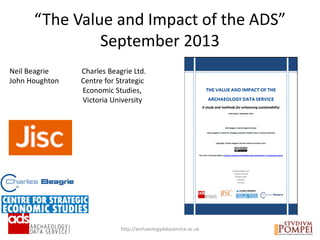 “The Value and Impact of the ADS”
September 2013
http://archaeologydataservice.ac.uk
Neil Beagrie Charles Beagrie Ltd.
John Houghton Centre for Strategic
Economic Studies,
Victoria University
 