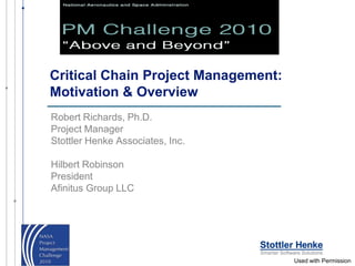 Critical Chain Project Management:
Motivation & Overview
Robert Richards, Ph.D.
Project Manager
Stottler Henke Associates, Inc.

Hilbert Robinson
President
Afinitus Group LLC




                                     Used with Permission
 