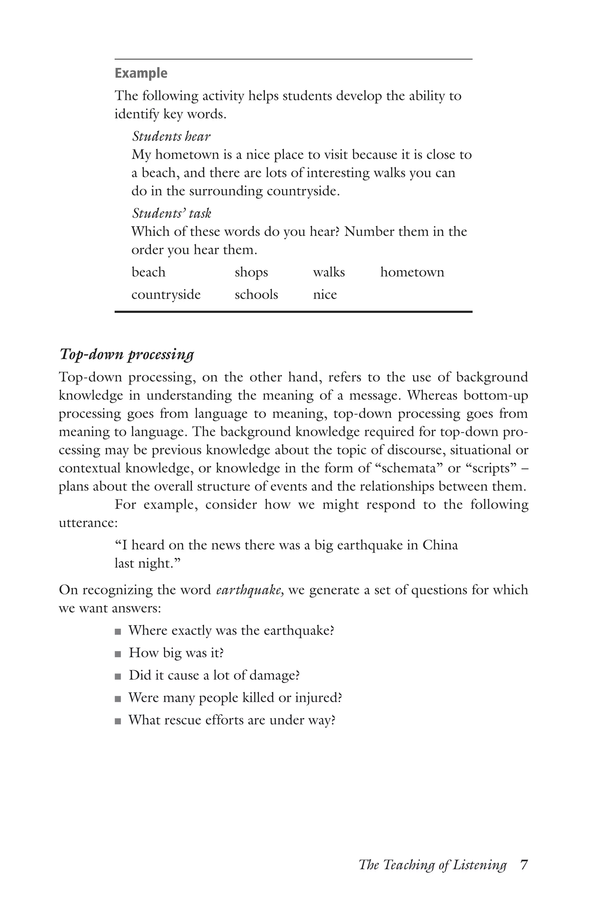 The Teaching of Listening  7
Example
The following activity helps students develop the ability to
identify key words.
	 Students hear
	My hometown is a nice place to visit because it is close to
a beach, and there are lots of interesting walks you can
do in the surrounding countryside.
	 Students’ task
	Which of these words do you hear? Number them in the
order you hear them.
	 beach	 shops	 walks	 hometown
	 countryside	 schools	 nice
Top-down processing
Top-down processing, on the other hand, refers to the use of background
knowledge in understanding the meaning of a message. Whereas bottom-up
processing goes from language to meaning, top-down processing goes from
meaning to language. The background knowledge required for top-down pro-
cessing may be previous knowledge about the topic of discourse, situational or
contextual knowledge, or knowledge in the form of “schemata” or “scripts” –
plans about the overall structure of events and the relationships between them.
For example, consider how we might respond to the following
utterance:
“I heard on the news there was a big earthquake in China
last night.”
On recognizing the word earthquake, we generate a set of questions for which
we want answers:
J	 Where exactly was the earthquake?
J	 How big was it?
J	 Did it cause a lot of damage?
J	 Were many people killed or injured?
J	 What rescue efforts are under way?
 