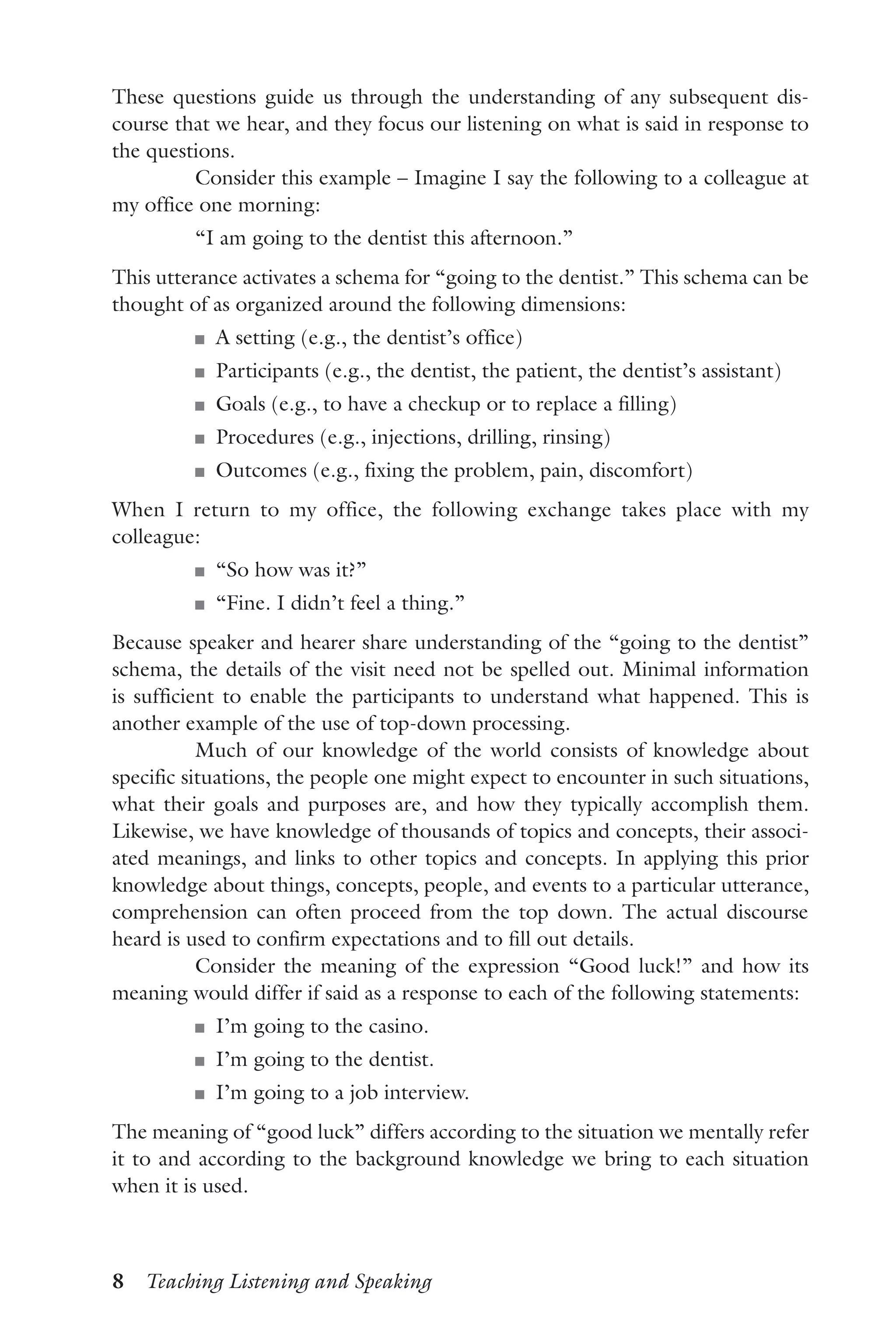8  Teaching Listening and Speaking
These questions guide us through the understanding of any subsequent dis-
course that we hear, and they focus our listening on what is said in response to
the questions.
Consider this example – Imagine I say the following to a colleague at
my office one morning:
“I am going to the dentist this afternoon.”
This utterance activates a schema for “going to the dentist.” This schema can be
thought of as organized around the following dimensions:
J	 A setting (e.g., the dentist’s office)
J	 Participants (e.g., the dentist, the patient, the dentist’s assistant)
J	 Goals (e.g., to have a checkup or to replace a filling)
J	 Procedures (e.g., injections, drilling, rinsing)
J	 Outcomes (e.g., fixing the problem, pain, discomfort)
When I return to my office, the following exchange takes place with my
colleague:
J	 “So how was it?”
J	 “Fine. I didn’t feel a thing.”
Because speaker and hearer share understanding of the “going to the dentist”
schema, the details of the visit need not be spelled out. Minimal information
is sufficient to enable the participants to understand what happened. This is
another example of the use of top-down processing.
Much of our knowledge of the world consists of knowledge about
specific situations, the people one might expect to encounter in such situations,
what their goals and purposes are, and how they typically accomplish them.
Likewise, we have knowledge of thousands of topics and concepts, their associ-
ated meanings, and links to other topics and concepts. In applying this prior
knowledge about things, concepts, people, and events to a particular utterance,
comprehension can often proceed from the top down. The actual discourse
heard is used to confirm expectations and to fill out details.
Consider the meaning of the expression “Good luck!” and how its
meaning would differ if said as a response to each of the following statements:
J	 I’m going to the casino.
J	 I’m going to the dentist.
J	 I’m going to a job interview.
The meaning of “good luck” differs according to the situation we mentally refer
it to and according to the background knowledge we bring to each situation
when it is used.
 