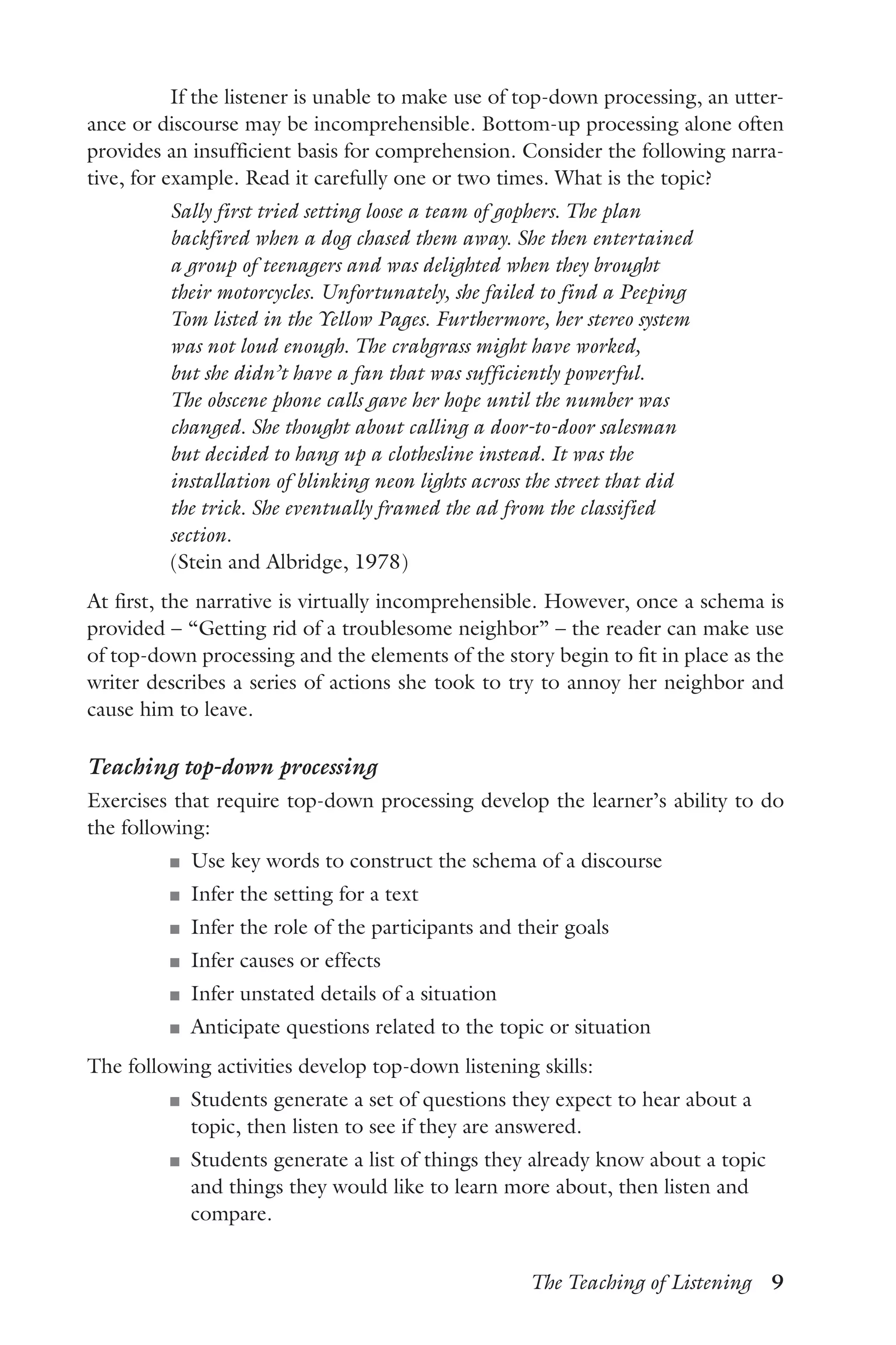 The Teaching of Listening  9
If the listener is unable to make use of top-down processing, an utter-
ance or discourse may be incomprehensible. Bottom-up processing alone often
provides an insufficient basis for comprehension. Consider the following narra-
tive, for example. Read it carefully one or two times. What is the topic?
Sally first tried setting loose a team of gophers. The plan
backfired when a dog chased them away. She then entertained
a group of teenagers and was delighted when they brought
their motorcycles. Unfortunately, she failed to find a Peeping
Tom listed in the Yellow Pages. Furthermore, her stereo system
was not loud enough. The crabgrass might have worked,
but she didn’t have a fan that was sufficiently powerful.
The obscene phone calls gave her hope until the number was
changed. She thought about calling a door-to-door salesman
but decided to hang up a clothesline instead. It was the
installation of blinking neon lights across the street that did
the trick. She eventually framed the ad from the classified
section.
(Stein and Albridge, 1978)
At first, the narrative is virtually incomprehensible. However, once a schema is
provided – “Getting rid of a troublesome neighbor” – the reader can make use
of top-down processing and the elements of the story begin to fit in place as the
writer describes a series of actions she took to try to annoy her neighbor and
cause him to leave.
Teaching top-down processing
Exercises that require top-down processing develop the learner’s ability to do
the following:
J	 Use key words to construct the schema of a discourse
J	 Infer the setting for a text
J	 Infer the role of the participants and their goals
J	 Infer causes or effects
J	 Infer unstated details of a situation
J	 Anticipate questions related to the topic or situation
The following activities develop top-down listening skills:
J	 Students generate a set of questions they expect to hear about a
topic, then listen to see if they are answered.
J	 Students generate a list of things they already know about a topic
and things they would like to learn more about, then listen and
compare.
 