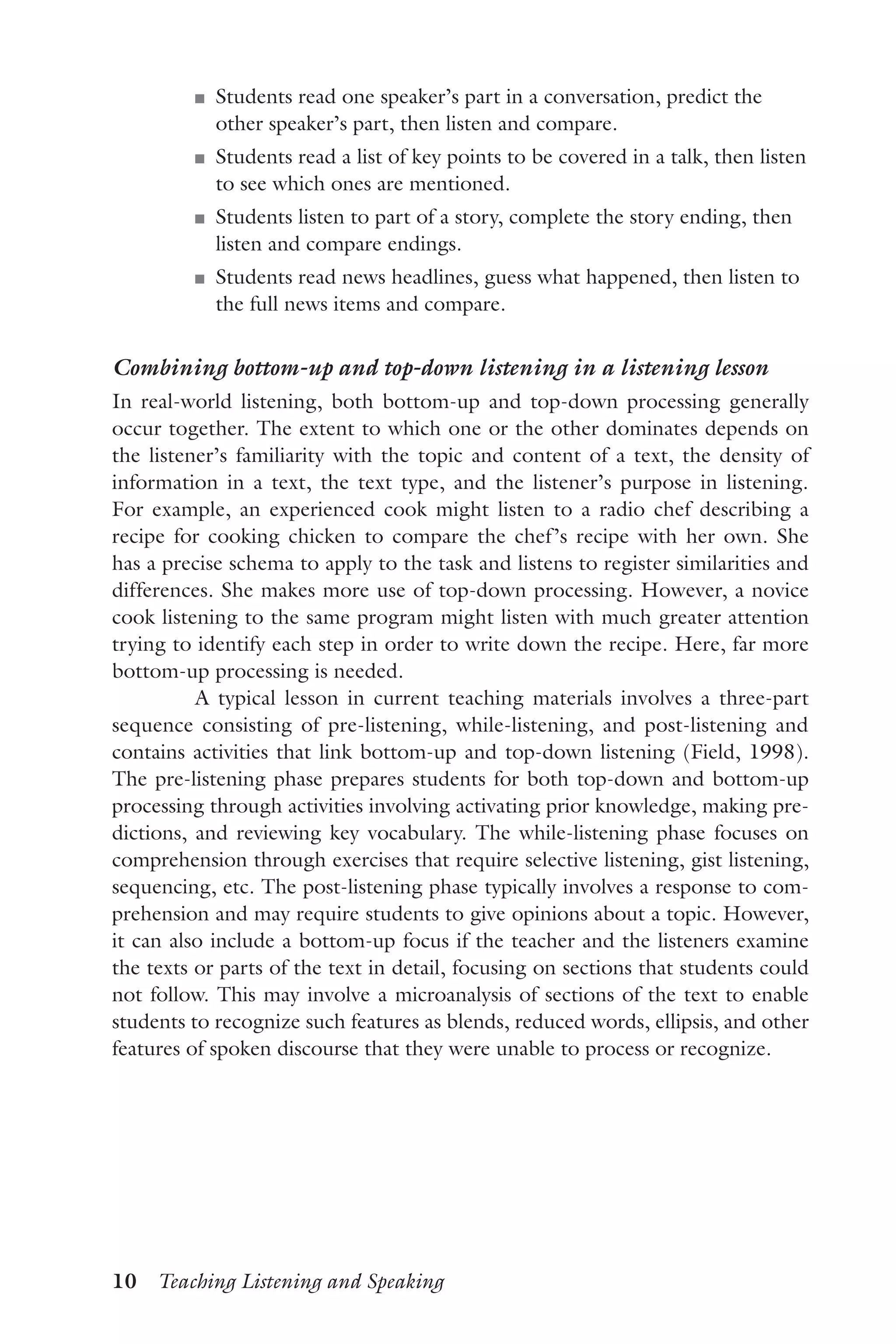 10  Teaching Listening and Speaking
J	 Students read one speaker’s part in a conversation, predict the
other speaker’s part, then listen and compare.
J	 Students read a list of key points to be covered in a talk, then listen
to see which ones are mentioned.
J	 Students listen to part of a story, complete the story ending, then
listen and compare endings.
J	 Students read news headlines, guess what happened, then listen to
the full news items and compare.
Combining bottom-up and top-down listening in a listening lesson
In real-world listening, both bottom-up and top-down processing generally
occur together. The extent to which one or the other dominates depends on
the listener’s familiarity with the topic and content of a text, the density of
information in a text, the text type, and the listener’s purpose in listening.
For example, an experienced cook might listen to a radio chef describing a
recipe for cooking chicken to compare the chef’s recipe with her own. She
has a precise schema to apply to the task and listens to register similarities and
differences. She makes more use of top-down processing. However, a novice
cook listening to the same program might listen with much greater attention
trying to identify each step in order to write down the recipe. Here, far more
bottom-up processing is needed.
A typical lesson in current teaching materials involves a three-part
sequence consisting of pre-listening, while-listening, and post-listening and
contains activities that link bottom-up and top-down listening (Field, 1998).
The pre-listening phase prepares students for both top-down and bottom-up
processing through activities involving activating prior knowledge, making pre-
dictions, and reviewing key vocabulary. The while-listening phase focuses on
comprehension through exercises that require selective listening, gist listening,
sequencing, etc. The post-listening phase typically involves a response to com-
prehension and may require students to give opinions about a topic. However,
it can also include a bottom-up focus if the teacher and the listeners examine
the texts or parts of the text in detail, focusing on sections that students could
not follow. This may involve a microanalysis of sections of the text to enable
students to recognize such features as blends, reduced words, ellipsis, and other
features of spoken discourse that they were unable to process or recognize.
 